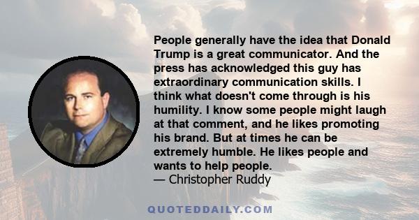 People generally have the idea that Donald Trump is a great communicator. And the press has acknowledged this guy has extraordinary communication skills. I think what doesn't come through is his humility. I know some