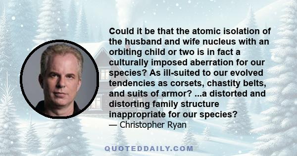 Could it be that the atomic isolation of the husband and wife nucleus with an orbiting child or two is in fact a culturally imposed aberration for our species? As ill-suited to our evolved tendencies as corsets,