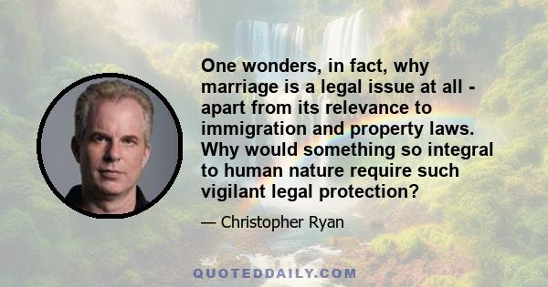 One wonders, in fact, why marriage is a legal issue at all - apart from its relevance to immigration and property laws. Why would something so integral to human nature require such vigilant legal protection?