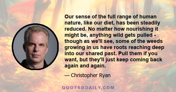 Our sense of the full range of human nature, like our diet, has been steadily reduced. No matter how nourishing it might be, anything wild gets pulled - though as we'll see, some of the weeds growing in us have roots