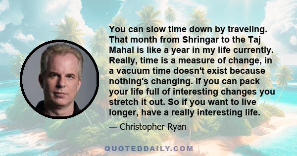 You can slow time down by traveling. That month from Shringar to the Taj Mahal is like a year in my life currently. Really, time is a measure of change, in a vacuum time doesn't exist because nothing's changing. If you