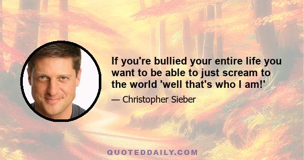 If you're bullied your entire life you want to be able to just scream to the world 'well that's who I am!'