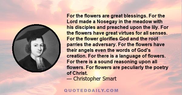 For the flowers are great blessings. For the Lord made a Nosegay in the meadow with his disciples and preached upon the lily. For the flowers have great virtues for all senses. For the flower glorifies God and the root