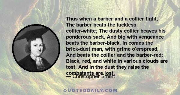 Thus when a barber and a collier fight, The barber beats the luckless collier-white; The dusty collier heaves his ponderous sack, And big with vengeance beats the barber-black. In comes the brick-dust man, with grime