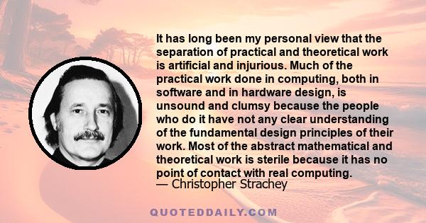 It has long been my personal view that the separation of practical and theoretical work is artificial and injurious. Much of the practical work done in computing, both in software and in hardware design, is unsound and