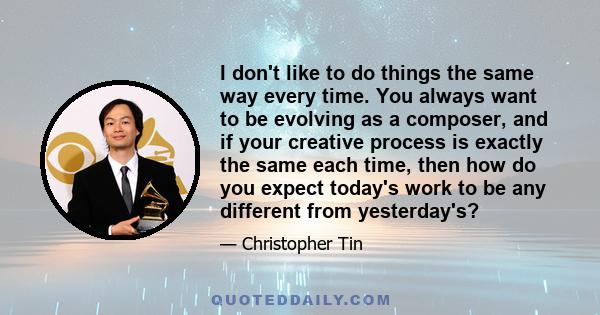 I don't like to do things the same way every time. You always want to be evolving as a composer, and if your creative process is exactly the same each time, then how do you expect today's work to be any different from