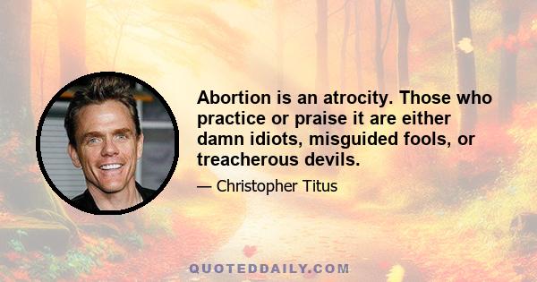 Abortion is an atrocity. Those who practice or praise it are either damn idiots, misguided fools, or treacherous devils.