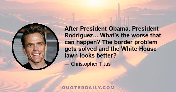 After President Obama, President Rodriguez... What's the worse that can happen? The border problem gets solved and the White House lawn looks better?