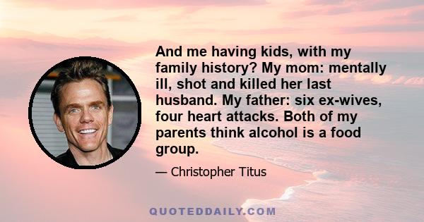 And me having kids, with my family history? My mom: mentally ill, shot and killed her last husband. My father: six ex-wives, four heart attacks. Both of my parents think alcohol is a food group.