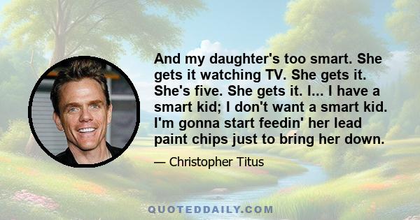 And my daughter's too smart. She gets it watching TV. She gets it. She's five. She gets it. I... I have a smart kid; I don't want a smart kid. I'm gonna start feedin' her lead paint chips just to bring her down.