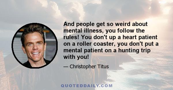 And people get so weird about mental illness, you follow the rules! You don't up a heart patient on a roller coaster, you don't put a mental patient on a hunting trip with you!