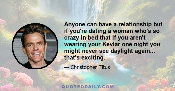 Anyone can have a relationship but if you're dating a woman who's so crazy in bed that if you aren't wearing your Kevlar one night you might never see daylight again... that's exciting.