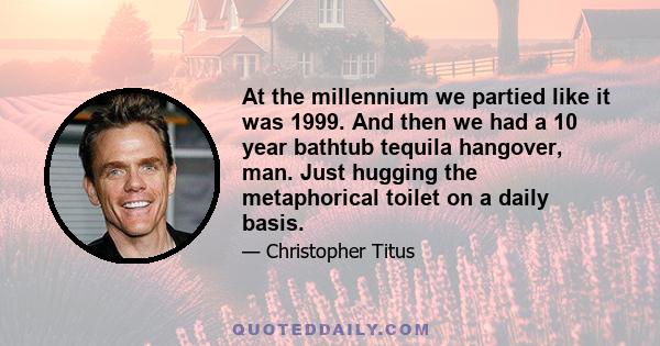 At the millennium we partied like it was 1999. And then we had a 10 year bathtub tequila hangover, man. Just hugging the metaphorical toilet on a daily basis.