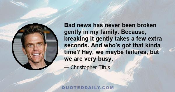 Bad news has never been broken gently in my family. Because, breaking it gently takes a few extra seconds. And who's got that kinda time? Hey, we maybe failures, but we are very busy.