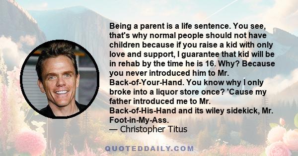 Being a parent is a life sentence. You see, that's why normal people should not have children because if you raise a kid with only love and support, I guarantee that kid will be in rehab by the time he is 16. Why?