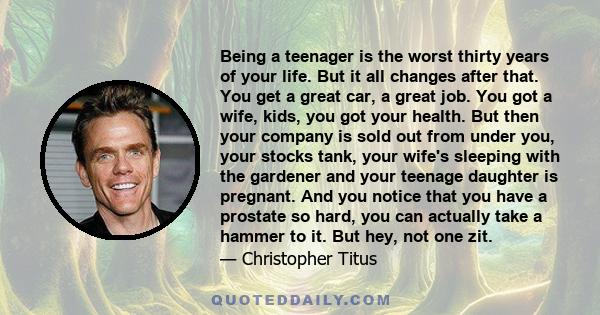 Being a teenager is the worst thirty years of your life. But it all changes after that. You get a great car, a great job. You got a wife, kids, you got your health. But then your company is sold out from under you, your 