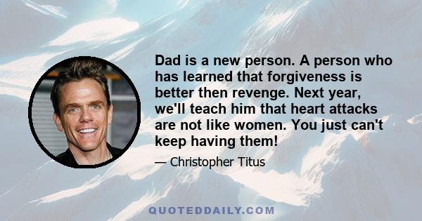 Dad is a new person. A person who has learned that forgiveness is better then revenge. Next year, we'll teach him that heart attacks are not like women. You just can't keep having them!