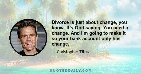 Divorce is just about change, you know. It's God saying, You need a change. And I'm going to make it so your bank account only has change.