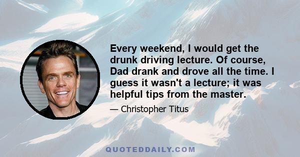 Every weekend, I would get the drunk driving lecture. Of course, Dad drank and drove all the time. I guess it wasn't a lecture; it was helpful tips from the master.