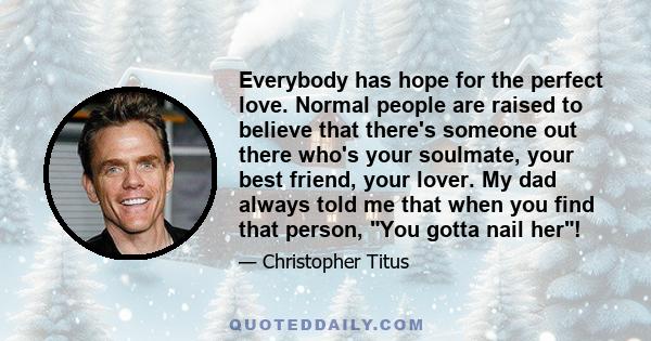 Everybody has hope for the perfect love. Normal people are raised to believe that there's someone out there who's your soulmate, your best friend, your lover. My dad always told me that when you find that person, You