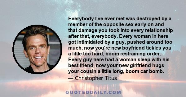 Everybody I've ever met was destroyed by a member of the opposite sex early on and that damage you took into every relationship after that, everybody. Every woman in here got intimidated by a guy, pushed around too