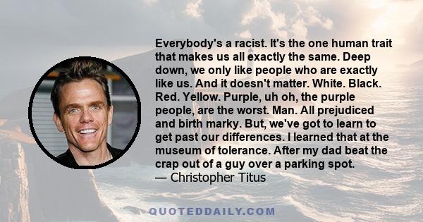 Everybody's a racist. It's the one human trait that makes us all exactly the same. Deep down, we only like people who are exactly like us. And it doesn't matter. White. Black. Red. Yellow. Purple, uh oh, the purple