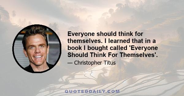 Everyone should think for themselves. I learned that in a book I bought called 'Everyone Should Think For Themselves'.