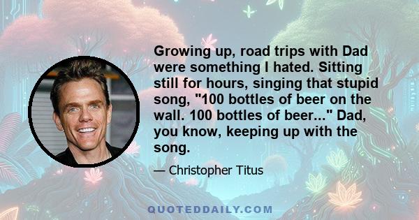 Growing up, road trips with Dad were something I hated. Sitting still for hours, singing that stupid song, 100 bottles of beer on the wall. 100 bottles of beer... Dad, you know, keeping up with the song.