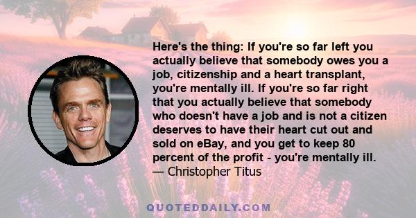 Here's the thing: If you're so far left you actually believe that somebody owes you a job, citizenship and a heart transplant, you're mentally ill. If you're so far right that you actually believe that somebody who