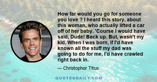 How far would you go for someone you love ? I heard this story, about this woman, who actually lifted a car off of her baby. 'Course I would have said, Dude! Back up. But, wasn't my kid. When I was born, if I'd have