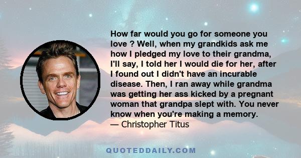 How far would you go for someone you love ? Well, when my grandkids ask me how I pledged my love to their grandma, I'll say, I told her I would die for her, after I found out I didn't have an incurable disease. Then, I