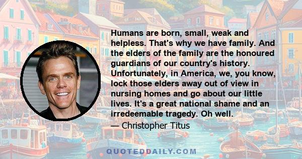 Humans are born, small, weak and helpless. That's why we have family. And the elders of the family are the honoured guardians of our country's history. Unfortunately, in America, we, you know, lock those elders away out 