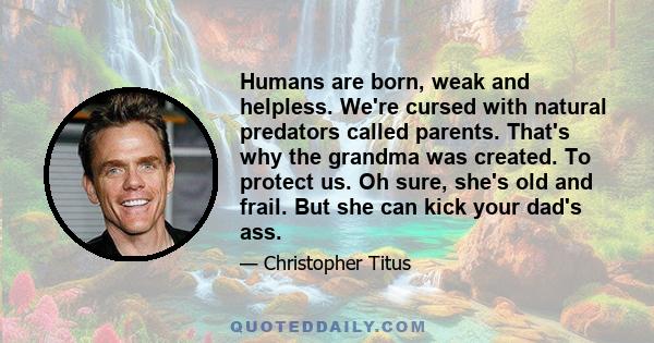 Humans are born, weak and helpless. We're cursed with natural predators called parents. That's why the grandma was created. To protect us. Oh sure, she's old and frail. But she can kick your dad's ass.