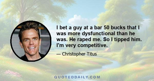 I bet a guy at a bar 50 bucks that I was more dysfunctional than he was. He raped me. So I tipped him. I'm very competitive.