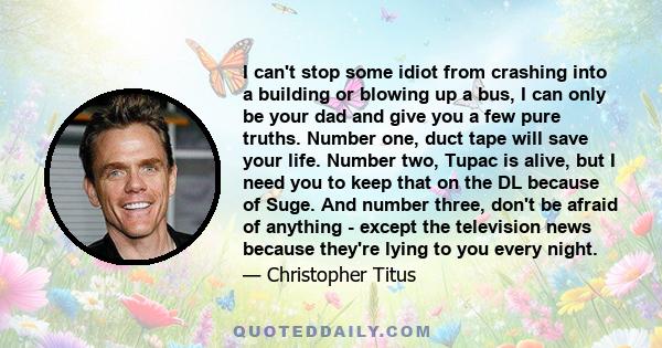 I can't stop some idiot from crashing into a building or blowing up a bus, I can only be your dad and give you a few pure truths. Number one, duct tape will save your life. Number two, Tupac is alive, but I need you to