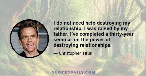 I do not need help destroying my relationship. I was raised by my father. I've completed a thirty-year seminar on the power of destroying relationships.