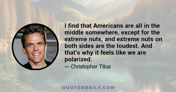 I find that Americans are all in the middle somewhere, except for the extreme nuts, and extreme nuts on both sides are the loudest. And that's why it feels like we are polarized.