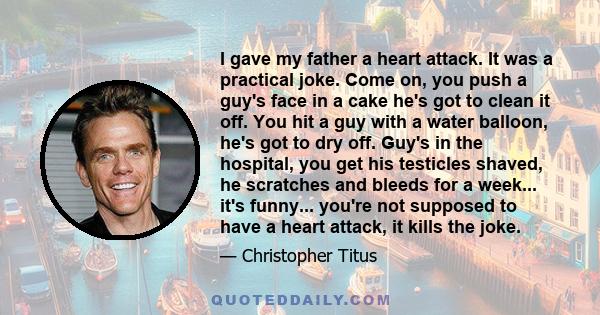 I gave my father a heart attack. It was a practical joke. Come on, you push a guy's face in a cake he's got to clean it off. You hit a guy with a water balloon, he's got to dry off. Guy's in the hospital, you get his