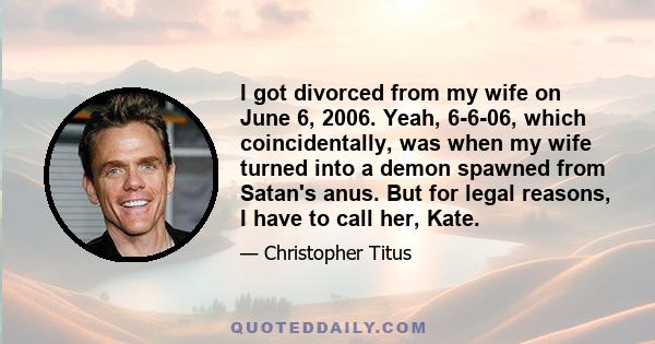 I got divorced from my wife on June 6, 2006. Yeah, 6-6-06, which coincidentally, was when my wife turned into a demon spawned from Satan's anus. But for legal reasons, I have to call her, Kate.