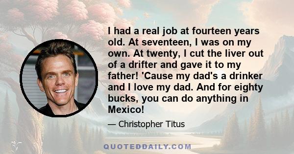 I had a real job at fourteen years old. At seventeen, I was on my own. At twenty, I cut the liver out of a drifter and gave it to my father! 'Cause my dad's a drinker and I love my dad. And for eighty bucks, you can do