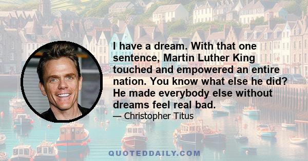 I have a dream. With that one sentence, Martin Luther King touched and empowered an entire nation. You know what else he did? He made everybody else without dreams feel real bad.