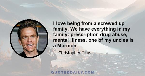 I love being from a screwed up family. We have everything in my family: prescription drug abuse, mental illness, one of my uncles is a Mormon.