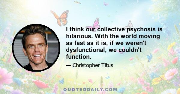 I think our collective psychosis is hilarious. With the world moving as fast as it is, if we weren't dysfunctional, we couldn't function.