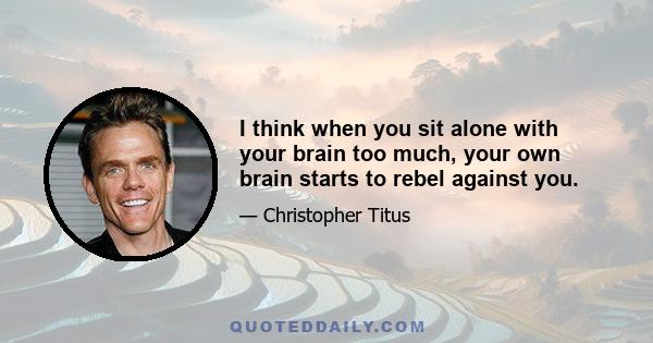 I think when you sit alone with your brain too much, your own brain starts to rebel against you.