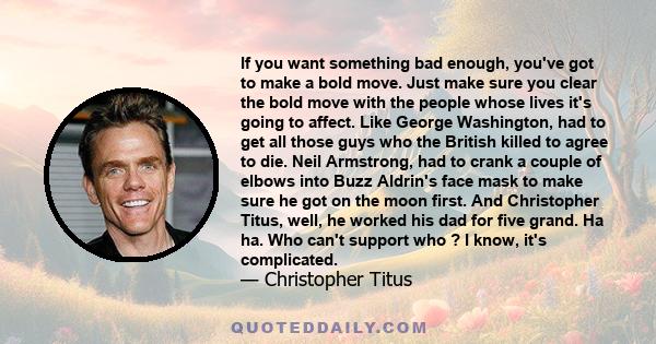 If you want something bad enough, you've got to make a bold move. Just make sure you clear the bold move with the people whose lives it's going to affect. Like George Washington, had to get all those guys who the