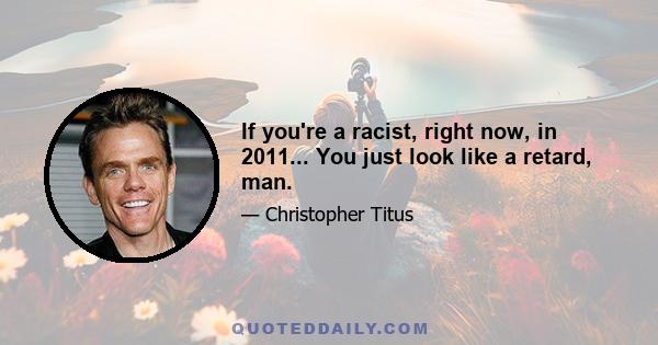 If you're a racist, right now, in 2011... You just look like a retard, man.