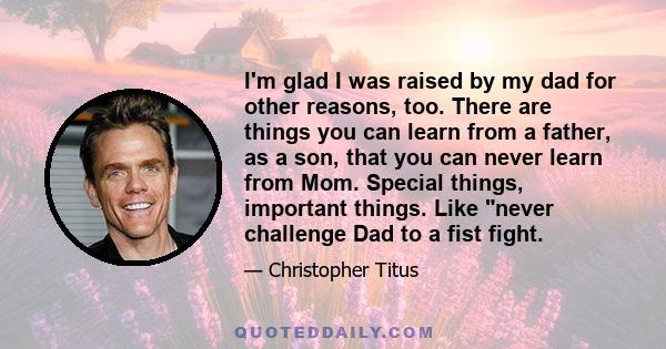 I'm glad I was raised by my dad for other reasons, too. There are things you can learn from a father, as a son, that you can never learn from Mom. Special things, important things. Like never challenge Dad to a fist