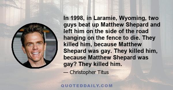 In 1998, in Laramie, Wyoming, two guys beat up Matthew Shepard and left him on the side of the road hanging on the fence to die. They killed him, because Matthew Shepard was gay. They killed him, because Matthew Shepard 