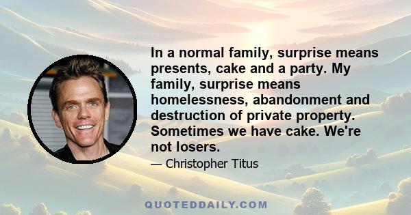 In a normal family, surprise means presents, cake and a party. My family, surprise means homelessness, abandonment and destruction of private property. Sometimes we have cake. We're not losers.