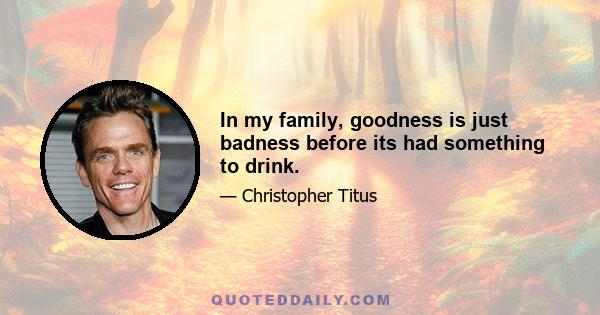 In my family, goodness is just badness before its had something to drink.